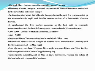 •Marshall Plan - In June 1947 , European Recovery Program
•Secretary of State George C. Marshall - extension of massive economic assistance
to the devastated nations of Europe.
•An investment of about $13 billion in Europe during the next few years resulted in
the extraordinarily rapid and durable reconstruction of a democratic Western
Europe.
•It emphasized the free market economy as the best path to economic
reconstruction—and the best defense against communism in Western Europe.
•COMECON – Council of Mutual Economic Assistance
•1949 – NATO
•No recognition of Communist regime in mainland China – 1949
•Blockade of Berlin - Soviets stopped all surface travel between West Germany and
Berlin (24 June 1948 – 12 May 1949)
•Over the next 321 days, Western fliers made 272,000 flights into West Berlin,
delivering thousands of tons of supplies every day.
•Gained public sympathy, and on May 12, 1949, the Soviets, realized the failure of
the blockade and reopened the borders.
 