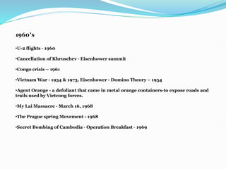 1960’s
•U-2 flights – 1960
•Cancellation of Khruschev – Eisenhower summit
•Congo crisis – 1961
•Vietnam War - 1954 & 1973, Eisenhower - Domino Theory – 1954
•Agent Orange - a defoliant that came in metal orange containers-to expose roads and
trails used by Vietcong forces.
•My Lai Massacre - March 16, 1968
•The Prague spring Movement - 1968
•Secret Bombing of Cambodia – Operation Breakfast – 1969
 