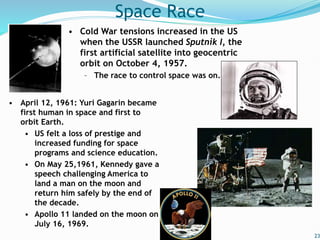 23
Space Race
• Cold War tensions increased in the US
when the USSR launched Sputnik I, the
first artificial satellite into geocentric
orbit on October 4, 1957.
– The race to control space was on.
• April 12, 1961: Yuri Gagarin became
first human in space and first to
orbit Earth.
• US felt a loss of prestige and
increased funding for space
programs and science education.
• On May 25,1961, Kennedy gave a
speech challenging America to
land a man on the moon and
return him safely by the end of
the decade.
• Apollo 11 landed on the moon on
July 16, 1969.
 