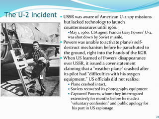  USSR was aware of American U-2 spy missions
but lacked technology to launch
countermeasures until 1960.
May 1, 1960: CIA agent Francis Gary Powers’ U-2,
was shot down by Soviet missile.
 Powers was unable to activate plane's self-
destruct mechanism before he parachuted to
the ground, right into the hands of the KGB.
 When US learned of Powers' disappearance
over USSR, it issued a cover statement
claiming that a "weather plane" crashed after
its pilot had "difficulties with his oxygen
equipment." US officials did not realize:
 Plane crashed intact,
 Soviets recovered its photography equipment
 Captured Powers, whom they interrogated
extensively for months before he made a
"voluntary confession" and public apology for
his part in US espionage
24
The U-2 Incident
 