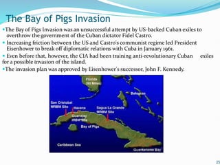 The Bay of Pigs Invasion was an unsuccessful attempt by US-backed Cuban exiles to
overthrow the government of the Cuban dictator Fidel Castro.
 Increasing friction between the US and Castro's communist regime led President
Eisenhower to break off diplomatic relations with Cuba in January 1961.
 Even before that, however, the CIA had been training anti-revolutionary Cuban exiles
for a possible invasion of the island.
The invasion plan was approved by Eisenhower's successor, John F. Kennedy.
25
The Bay of Pigs Invasion
 