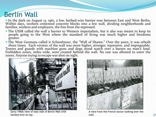  In the dark on August 13, 1961, a low, barbed-wire barrier rose between East and West Berlin.
Within days, workers cemented concrete blocks into a low wall, dividing neighborhoods and
families, workers and employers, the free from the repressed.
 The USSR called the wall a barrier to Western imperialism, but it also was meant to keep its
people going to the West where the standard of living was much higher and freedoms
greater.
 The West Germans called it Schandmaur, the "Wall of Shame." Over the years, it was rebuilt
three times. Each version of the wall was more higher, stronger, repressive, and impregnable.
Towers and guards with machine guns and dogs stood watch over a barren no man's land.
Forbidden zones, miles wide, were created behind the wall. No one was allowed to enter the
zones. Anyone trying to escape was shot on sight.
27
Berlin Wall
Early 1960s view of east side of Berlin Wall with
barbed wire at top.
A view from the French sector looking over the
wall.
 
