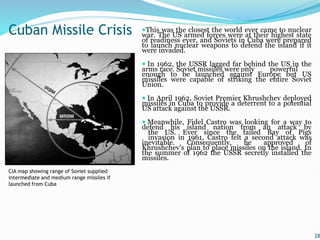 This was the closest the world ever came to nuclear
war. The US armed forces were at their highest state
of readiness ever, and Soviets in Cuba were prepared
to launch nuclear weapons to defend the island if it
were invaded.
 In 1962, the USSR lagged far behind the US in the
arms race. Soviet missiles were only powerful
enough to be launched against Europe but US
missiles were capable of striking the entire Soviet
Union.
 In April 1962, Soviet Premier Khrushchev deployed
missiles in Cuba to provide a deterrent to a potential
US attack against the USSR.
 Meanwhile, Fidel Castro was looking for a way to
defend his island nation from an attack by
the US. Ever since the failed Bay of Pigs
invasion in 1961, Castro felt a second attack was
inevitable. Consequently, he approved of
Khrushchev's plan to place missiles on the island. In
the summer of 1962 the USSR secretly installed the
missiles.
28
Cuban Missile Crisis
CIA map showing range of Soviet supplied
intermediate and medium range missiles if
launched from Cuba
 