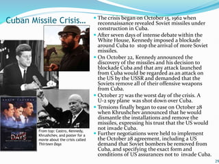 The crisis began on October 15, 1962 when
reconnaissance revealed Soviet missiles under
construction in Cuba.
 After seven days of intense debate within the
White House, Kennedy imposed a blockade
around Cuba to stop the arrival of more Soviet
missiles.
 On October 22, Kennedy announced the
discovery of the missiles and his decision to
blockade Cuba and that any attack launched
from Cuba would be regarded as an attack on
the US by the USSR and demanded that the
Soviets remove all of their offensive weapons
from Cuba.
 October 27 was the worst day of the crisis. A
U-2 spy plane was shot down over Cuba.
 Tensions finally began to ease on October 28
when Khrushchev announced that he would
dismantle the installations and remove the
missiles, expressing his trust that the US would
not invade Cuba.
 Further negotiations were held to implement
the October 28 agreement, including a US
demand that Soviet bombers be removed from
Cuba, and specifying the exact form and
conditions of US assurances not to invade Cuba.
29
Cuban Missile Crisis…
From top: Castro, Kennedy,
Khrushchev, and poster for a
movie about the crisis called
Thirteen Days
 