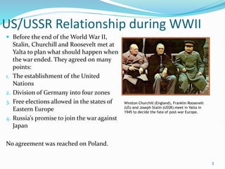 US/USSR Relationship during WWII
 Before the end of the World War II,
Stalin, Churchill and Roosevelt met at
Yalta to plan what should happen when
the war ended. They agreed on many
points:
1. The establishment of the United
Nations
2. Division of Germany into four zones
3. Free elections allowed in the states of
Eastern Europe
4. Russia’s promise to join the war against
Japan
No agreement was reached on Poland.
3
Winston Churchill (England), Franklin Roosevelt
(US) and Joseph Stalin (USSR) meet in Yalta in
1945 to decide the fate of post-war Europe.
 