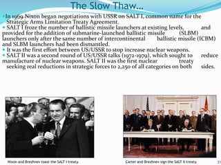 In 1969 Nixon began negotiations with USSR on SALT I, common name for the
Strategic Arms Limitation Treaty Agreement.
 SALT I froze the number of ballistic missile launchers at existing levels, and
provided for the addition of submarine-launched ballistic missile (SLBM)
launchers only after the same number of intercontinental ballistic missile (ICBM)
and SLBM launchers had been dismantled.
 It was the first effort between US/USSR to stop increase nuclear weapons.
 SALT II was a second round of US/USSR talks (1972-1979), which sought to reduce
manufacture of nuclear weapons. SALT II was the first nuclear treaty
seeking real reductions in strategic forces to 2,250 of all categories on both sides.
31
The Slow Thaw…
Nixon and Brezhnev toast the SALT I treaty. Carter and Brezhnev sign the SALT II treaty.
 