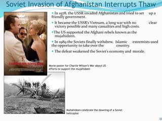  In 1978, the USSR invaded Afghanistan and tried to set up a
friendly government.
 It became the USSR’s Vietnam, a long war with no clear
victory possible and many casualties and high costs.
The US supported the Afghani rebels known as the
mujahideen.
 In 1989 the Soviets finally withdrew. Islamic extremists used
the opportunity to take over the country.
 The defeat weakened the Soviet’s economy and morale.
32
Soviet Invasion of Afghanistan Interrupts Thaw
Muhahideen celebrate the downing of a Soviet
helicopter
Movie poster for Charlie Wilson’s War about US
efforts to support the mujahideen
 