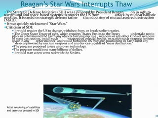 The Strategic Defense Initiative (SDI) was a proposal by President Reagan on in 1983 to
use ground and space-based systems to protect the US from attack by nuclear ballistic
missiles. It focused on strategic defense rather than doctrine of mutual assured destruction
(MAD).
 It was quickly nicknamed “Star Wars.”
Criticism of SDI:
 It would require the US to change, withdraw from, or break earlier treaties.
 The Outer Space Treaty of 1967, which requires "States Parties to the Treaty undertake not to
place in orbit around the Earth any objects carrying nuclear weapons or any other kinds of weapons
of mass destruction, install such weapons on celestial bodies, or station such weapons in outer
space in any other manner" and would forbid the US from pre-positioning in Earth orbit any
devices powered by nuclear weapons and any devices capable of "mass destruction.“
The program proposed to use unproven technology.
The program would cost many billions of dollars.
 It would start a new arms race with the Soviets.
33
Reagan’s Star Wars Interrupts Thaw
Artist rendering of satellites
and lasers to be used in SDI
 