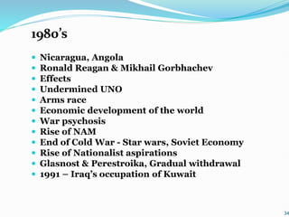 1980’s
 Nicaragua, Angola
 Ronald Reagan & Mikhail Gorbhachev
 Effects
 Undermined UNO
 Arms race
 Economic development of the world
 War psychosis
 Rise of NAM
 End of Cold War - Star wars, Soviet Economy
 Rise of Nationalist aspirations
 Glasnost & Perestroika, Gradual withdrawal
 1991 – Iraq’s occupation of Kuwait
34
 