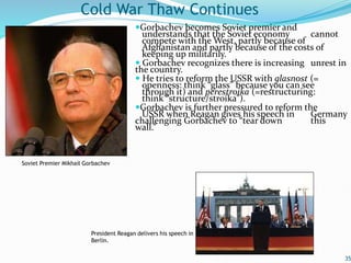 Gorbachev becomes Soviet premier and
understands that the Soviet economy cannot
compete with the West, partly because of
Afghanistan and partly because of the costs of
keeping up militarily.
 Gorbachev recognizes there is increasing unrest in
the country.
 He tries to reform the USSR with glasnost (=
openness: think “glass” because you can see
through it) and perestroika (=restructuring:
think “structure/stroika”).
Gorbachev is further pressured to reform the
USSR when Reagan gives his speech in Germany
challenging Gorbachev to “tear down this
wall.”
35
Cold War Thaw Continues
President Reagan delivers his speech in
Berlin.
Soviet Premier Mikhail Gorbachev
 