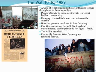  A wave of rebellion against Soviet influence occurs
throughout its European allies.
 Poland’s Solidarity movement breaks the Soviet
hold on that country
 Hungary removed its border restrictions with
Austria.
Riots and protests break out in East Germany.
 East Germans storm the wall. Confused and
outnumbered, border guards do not fight back.
 The wall is breached.
 Eventually East and West Germany are
reunited in 1990.
36
The Wall Falls, 1989
 