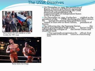  On December 21, 1991, the presidents of
Russia, Ukraine and Belarus signed the
Belavezha Accords declaring the USSR
dissolved and established the
Commonwealth of Independent States
(CIS) in its place.
 On December 25, 1991, Gorbachev yielded as the
president of the USSR, declaring the office extinct.
He turned the powers that until then were
vested in him over to Boris Yeltsin, president of
Russia.
The following day, the Supreme Soviet, the
highest governmental body of the Soviet Union,
recognized the collapse of the Soviet Union and
dissolved itself.
 This is generally recognized as the official, final
dissolution of the Soviet Union as a functioning
state.
37
The USSR Dissolves
Boris Yeltsin (far left) stands on a tank
to defy the 1991 coup
Rocky beats Ivan Drago.
 