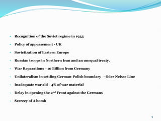 • Recognition of the Soviet regime in 1933
• Policy of appeasement - UK
• Sovietization of Eastern Europe
• Russian troops in Northern Iran and an unequal treaty.
• War Reparations – 10 Billion from Germany
• Unilateralism in settling German-Polish boundary - Oder Neisse Line
• Inadequate war aid – 4% of war material
• Delay in opening the 2nd Front against the Germans
• Secrecy of A bomb
5
 