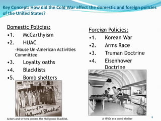 Key Concept: How did the Cold War affect the domestic and foreign policies
of the United States?
6
Domestic Policies:
•1. McCarthyism
•2. HUAC
–House Un-American Activities
Committee
•3. Loyalty oaths
•4. Blacklists
•5. Bomb shelters
Foreign Policies:
•1. Korean War
•2. Arms Race
•3. Truman Doctrine
•4. Eisenhower
Doctrine
Actors and writers protest the Hollywood Blacklist. A 1950s era bomb shelter
 