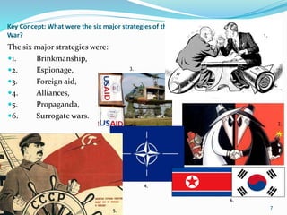 Key Concept: What were the six major strategies of the Cold
War?
The six major strategies were:
1. Brinkmanship,
2. Espionage,
3. Foreign aid,
4. Alliances,
5. Propaganda,
6. Surrogate wars.
7
2.
3.
4.
5.
6.
1.
 