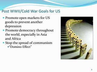 Post WWII/Cold War Goals for US
 Promote open markets for US
goods to prevent another
depression
 Promote democracy throughout
the world, especially in Asia
and Africa
 Stop the spread of communism
“Domino Effect”
8
 