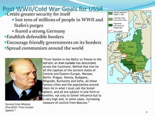 Post WWII/Cold War Goals for USSR
Create greater security for itself
 lost tens of millions of people in WWII and
Stalin’s purges
 feared a strong Germany
Establish defensible borders
Encourage friendly governments on its borders
Spread communism around the world
9
“From Stettin in the Baltic to Trieste in the
Adriatic an iron curtain has descended
across the Continent. Behind that line lie
all the capitals of the ancient states of
Central and Eastern Europe. Warsaw,
Berlin, Prague, Vienna, Budapest,
Belgrade, Bucharest and Sofia, all these
famous cities and the populations around
them lie in what I must call the Soviet
sphere, and all are subject in one form or
another, not only to Soviet influence but to
a very high and, in some cases, increasing
measure of control from Moscow.”
Excerpt from Winston
Churchill’s “Iron Curtain
Speech.”
 