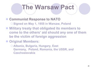 20The Warsaw PactCommunist Response to NATOSigned on May 1, 1955 in Warsaw, PolandMilitary treaty that obligated its members to come to the others’ aid should any one of them be the victim of foreign aggression Original Members:Albania, Bulgaria, Hungary, East Germany,  Poland, Romania, the USSR, and Czechoslovakia