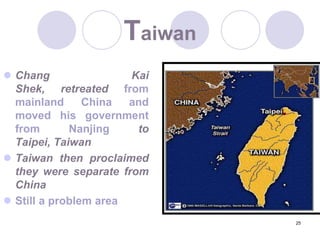 25TaiwanChang Kai Shek, retreated from mainland China and moved his government from Nanjing to Taipei, TaiwanTaiwan then proclaimed they were separate from ChinaStill a problem area