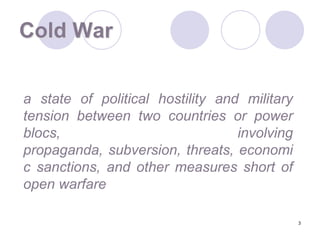3Cold War	a state of political hostility and military tension between two countries or power blocs, involving propaganda, subversion, threats, economic sanctions, and other measures short of open warfare