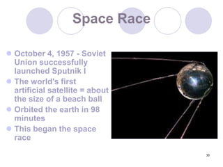 30Space RaceOctober 4, 1957 - Soviet Union successfully launched Sputnik IThe world's first artificial satellite = about the size of a beach ballOrbited the earth in 98 minutesThis began the space race
