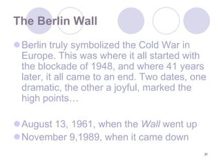 31The Berlin WallBerlin truly symbolized the Cold War in Europe. This was where it all started with the blockade of 1948, and where 41 years later, it all came to an end. Two dates, one dramatic, the other a joyful, marked the high points…August 13, 1961, when the Wall went up November 9,1989, when it came down