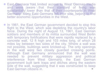 32East Germans had limited access to West German media and were aware that their standard of living was substantially lower than that of their counterparts in West Germany. Many East Germans left their side, hoping to find better economic opportunities in the West.In 1961, the East German government decided to stop this flight to the West, which was depleting the country's labor force. During the night of August 13, 1961, East German soldiers and members of its militia surrounded West Berlin with temporary fortifications that were rapidly replaced by a concrete wall, 12 ft high and 103 miles long, of which 28 miles lay between two sides of the city. Where a wall was not possible, buildings were bricked-up. The only openings in the wall were two closely guarded crossing points. Although East Germany announced that the wall was needed to prevent military aggression and political interference from West Germany, the East German government built tank traps and ditches along the eastern side of the wall, suggesting that it was constructed to keep East German citizens in.