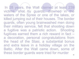 41	 In 28 years, the Wall claimed at least 239 victims, shot by guards, drowned in the waters of the Spree or one of the lakes, or killed jumping out of their houses. The border guards, often young brainwashed men doing their military service, felt that shooting down a fugitive was a patriotic action.  Shooting fugitives earned them a rich reward in fact – a decoration, personal congratulations from the head of the Stasi, a substantial bonus and extra leave in a holiday village on the Baltic. After the Wall came down, some of these border guards were tried for murder
