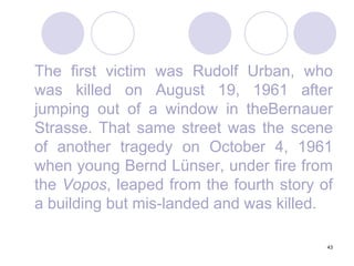 43	The first victim was Rudolf Urban, who was killed on August 19, 1961 after jumping out of a window in theBernauer Strasse. That same street was the scene of another tragedy on October 4, 1961 when young Bernd Lünser, under fire from the Vopos, leaped from the fourth story of a building but mis-landed and was killed.