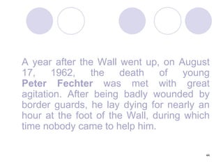 44	A year after the Wall went up, on August 17, 1962, the death of young Peter Fechter was met with great agitation. After being badly wounded by border guards, he lay dying for nearly an hour at the foot of the Wall, during which time nobody came to help him.