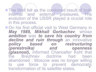 48The Wall fell as the combined result of both internal and external pressures. The evolution of the USSR played a crucial role in this process. On his first official visit to West Germany in May 1989, Mikhaïl Gorbachev, whose ambition was to save his country from decline and ruin through an innovative policy based on restructuring (perestroïka) and openness (glasnost), informed Chancellor Kohl that the Brezhnev doctrine had been abandoned ; Moscow was no longer willing to use force to prevent democratic transformation of its satellite states.