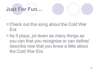 55Just For Fun…Check out this song about the Cold War EraAs it plays, jot down as many things as you can that you recognize or can define/ describe now that you know a little about the Cold War Era