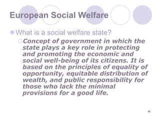 60European Social WelfareWhat is a social welfare state?Concept of government in which the state plays a key role in protecting and promoting the economic and social well-being of its citizens. It is based on the principles of equality of opportunity, equitable distribution of wealth, and public responsibility for those who lack the minimal provisions for a good life.