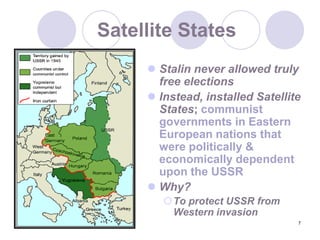 7Satellite StatesStalin never allowed truly free electionsInstead, installed Satellite States; communist governments in Eastern European nations that were politically & economically dependent upon the USSRWhy?To protect USSR from Western invasion