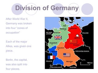 9Division of GermanyAfter World War II,Germany was broken into four “zones of occupation”Each of the majorAllies, was given onepiece.Berlin, the capital,was also split intofour pieces.