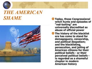 THE AMERICAN SHAME Today, those Congressional witch hunts and episodes of “red-baiting" are universally discredited as abuse of official power  The history of the blacklist era has come to stand for demagoguery, censorship, and political despotism; and the blacklisting, persecution, and jailing of American citizens for their political beliefs - or their perceived political beliefs - is regarded as a shameful chapter in modern American history  