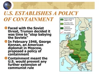 U.S. ESTABLISHES A POLICY OF CONTAINMENT Faced with the Soviet threat, Truman decided it was time to “stop babying the Soviets” In February 1946, George Kennan, an American diplomat in Moscow, proposed a policy of containment Containment meant the U.S. would prevent any further extension of communist rule 