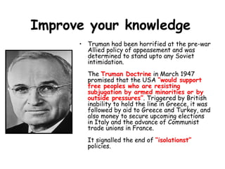Improve your knowledge
      • Truman had been horrified at the pre-war
        Allied policy of appeasement and was
        determined to stand upto any Soviet
        intimidation.
        The Truman Doctrine in March 1947
        promised that the USA “would support
        free peoples who are resisting
        subjugation by armed minorities or by
        outside pressures”. Triggered by British
        inability to hold the line in Greece, it was
        followed by aid to Greece and Turkey, and
        also money to secure upcoming elections
        in Italy and the advance of Communist
        trade unions in France.
        It signalled the end of “isolationst”
        policies.
 