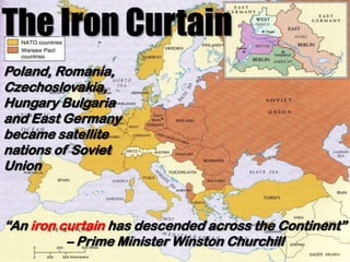 The Iron Curtain
Poland, Romania,
Czechoslovakia,
Hungary Bulgaria
and East Germany
became satellite
nations of Soviet
Union



“An iron curtain has descended across the Continent”
          – Prime Minister Winston Churchill
 
