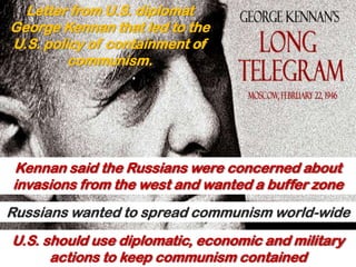Letter from U.S. diplomat
George Kennan that led to the
U.S. policy of containment of
         communism.




Kennan said the Russians were concerned about
invasions from the west and wanted a buffer zone
Russians wanted to spread communism world-wide
U.S. should use diplomatic, economic and military
      actions to keep communism contained
 