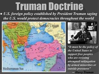 Truman Doctrine
● U.S. foreign policy established by President Truman saying
  the U.S. would protect democracies throughout the world




                                         “It must be the policy of
                                         the United States to
                                         support free peoples
                                         who are resisting
                                         attempted subjugation
                                         by armed minorities or
                                         outside pressures”
                                             -- Harry Truman
 