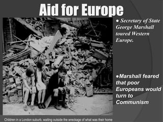 Aid for Europe                                            ● Secretary of State
                                                                                   George Marshall
                                                                                   toured Western
                                                                                   Europe.




                                                                                   ●Marshall feared
                                                                                   that poor
                                                                                   Europeans would
                                                                                   turn to
                                                                                   Communism


Children in a London suburb, waiting outside the wreckage of what was their home
 
