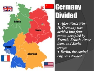 Germany
                                  Divided
         British
                                  ● After World War
                                  II, Germany was
                         Soviet
                                  divided into four
                                  zones, occupied by
                                  French, British, Amer
                                  ican, and Soviet
French                            troops
                                  ● Berlin, the capital
                   American
                                  city, was divided
 