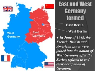 East and West
                       Germany
                        formed
                          East Berlin

West      East              West Berlin
          Germany
Germany             ● In June of 1948, the
                    French, British and
                    American zones were
                    joined into the nation of
                    West Germany after the
                    Soviets refused to end
                    their occupation of
                    Germany.
 