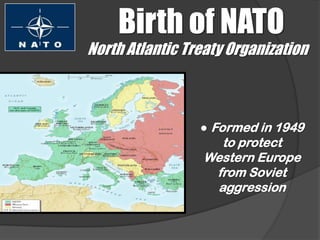 Birth of NATO
North Atlantic Treaty Organization



                 ● Formed in 1949
                   to protect
                 Western Europe
                  from Soviet
                  aggression
 