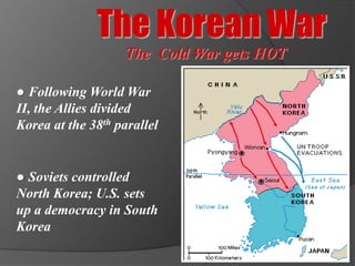 The Korean War
                   The Cold War gets HOT

● Following World War
II, the Allies divided
Korea at the 38th parallel


● Soviets controlled
North Korea; U.S. sets
up a democracy in South
Korea
 