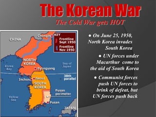 The Korean War
  The Cold War gets HOT
           ● On June 25, 1950,
           North Korea invades
                  South Korea
                ● UN forces under
               Macarthur come to
            the aid of South Korea
             ● Communist forces
               push UN forces to
              brink of defeat, but
             UN forces push back
 