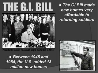 THE G.I. BILL                                            ● The GI Bill made
                                                          new homes very
                                                            affordable to
                                                         returning soldiers




President Franklin Roosevelt signs the GI Bill in 1944


      ● Between 1945 and
   1954, the U.S. added 13
     million new homes
 