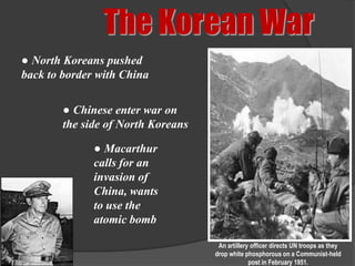 The Korean War
● North Koreans pushed
back to border with China

        ● Chinese enter war on
        the side of North Koreans

              ● Macarthur
              calls for an
              invasion of
              China, wants
              to use the
              atomic bomb

                                     An artillery officer directs UN troops as they
                                    drop white phosphorous on a Communist-held
                                                 post in February 1951.
 