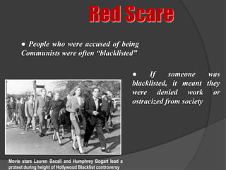 Red Scare
      ● People who were accused of being
      Communists were often “blacklisted”

                                                           ●     If    someone     was
                                                           blacklisted, it meant they
                                                           were denied work or
                                                           ostracized from society




Movie stars Lauren Bacall and Humphrey Bogart lead a
protest during height of Hollywood Blacklist controversy
 